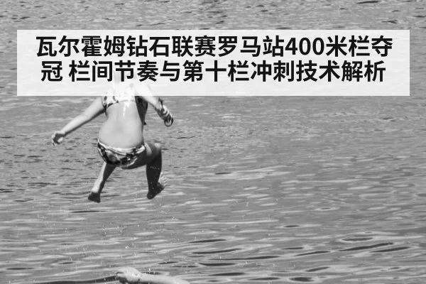 瓦尔霍姆钻石联赛罗马站400米栏夺冠 栏间节奏与第十栏冲刺技术解析